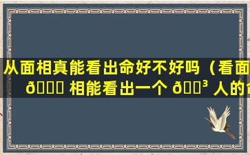 从面相真能看出命好不好吗（看面 🐎 相能看出一个 🐳 人的命好不好吗）